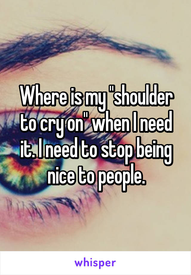 Where is my "shoulder to cry on" when I need it. I need to stop being nice to people.
