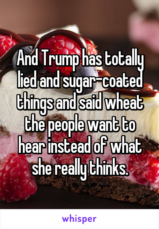 And Trump has totally lied and sugar-coated things and said wheat the people want to hear instead of what she really thinks.