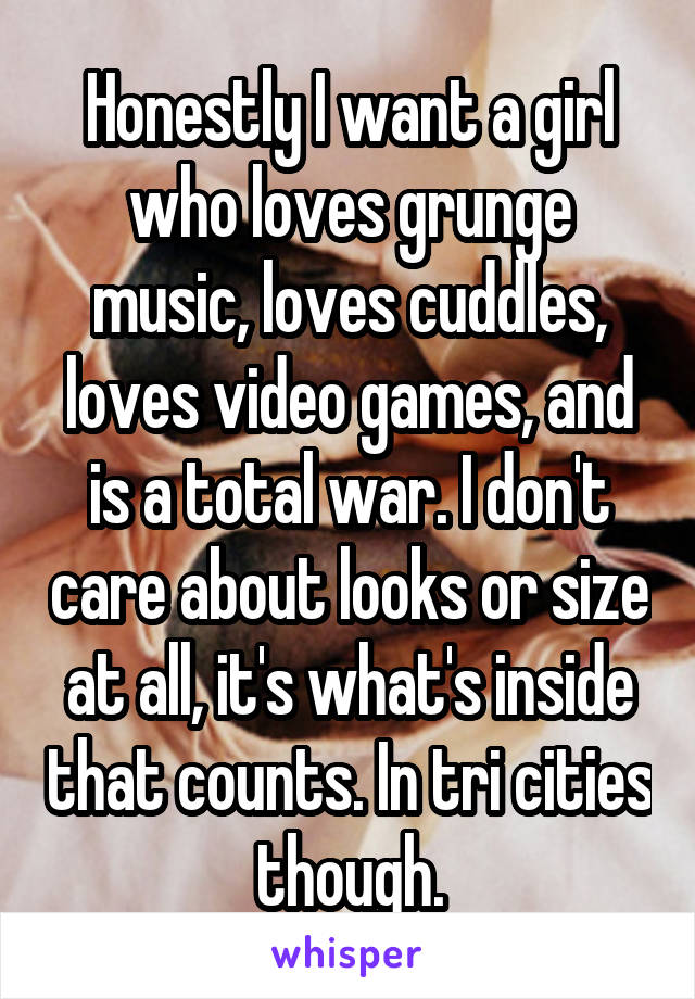 Honestly I want a girl who loves grunge music, loves cuddles, loves video games, and is a total war. I don't care about looks or size at all, it's what's inside that counts. In tri cities though.