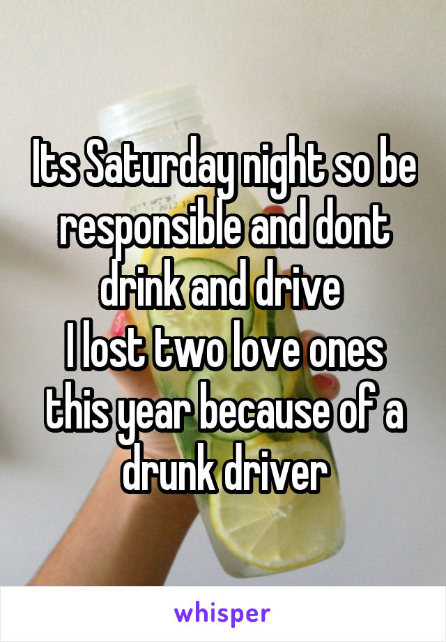 Its Saturday night so be responsible and dont drink and drive 
I lost two love ones this year because of a drunk driver