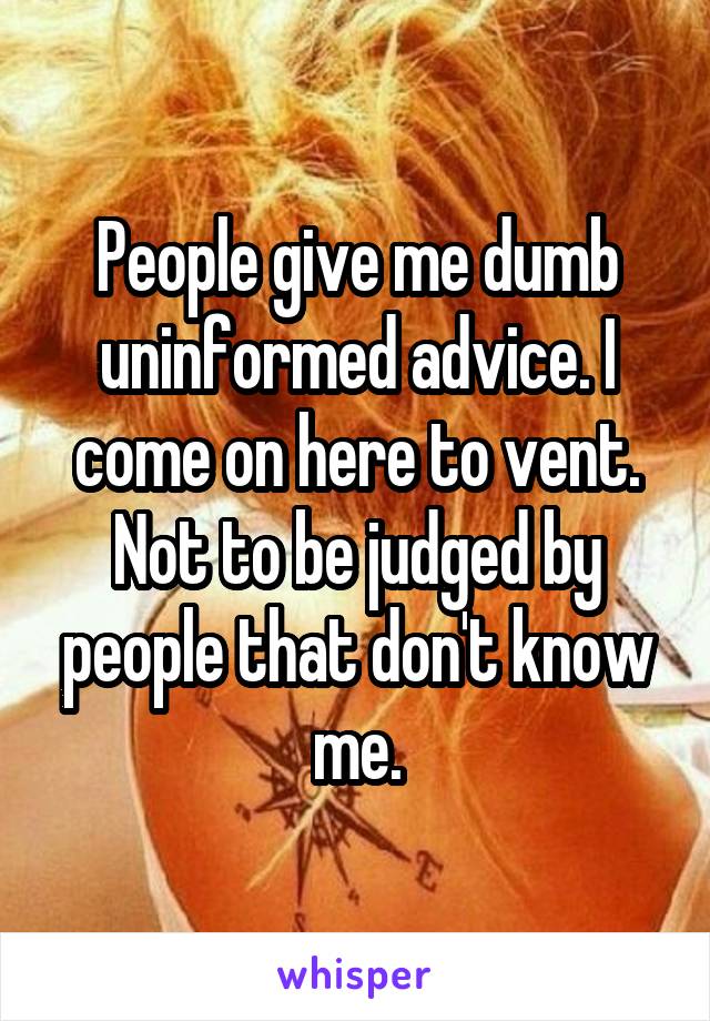 People give me dumb uninformed advice. I come on here to vent. Not to be judged by people that don't know me.