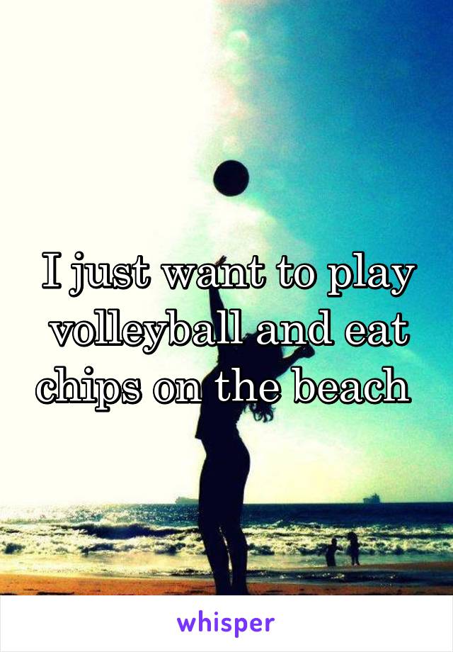 I just want to play volleyball and eat chips on the beach 