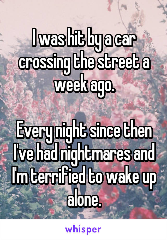 I was hit by a car crossing the street a week ago.

Every night since then I've had nightmares and I'm terrified to wake up alone.