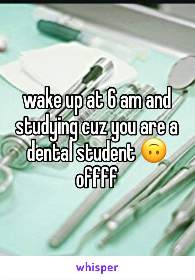 wake up at 6 am and studying cuz you are a dental student 🙃 offff