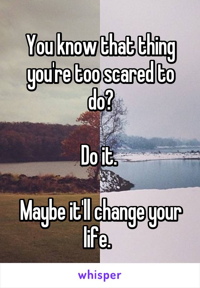 You know that thing you're too scared to do?

Do it. 

Maybe it'll change your life.  