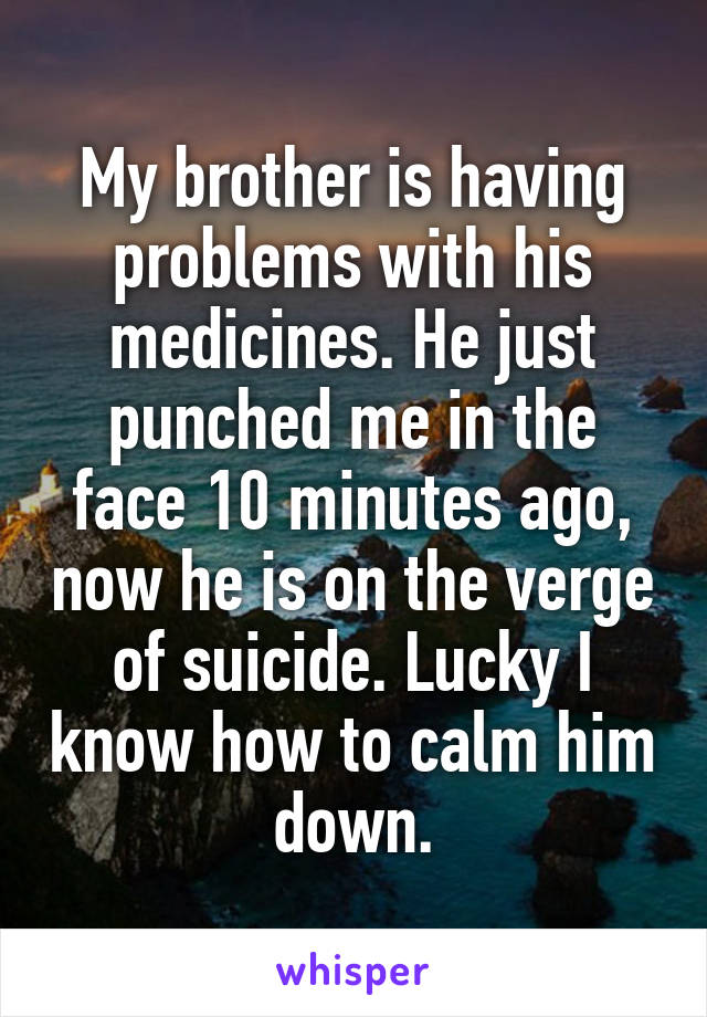 My brother is having problems with his medicines. He just punched me in the face 10 minutes ago, now he is on the verge of suicide. Lucky I know how to calm him down.