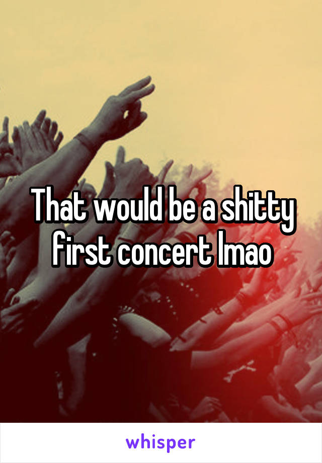 That would be a shitty first concert lmao