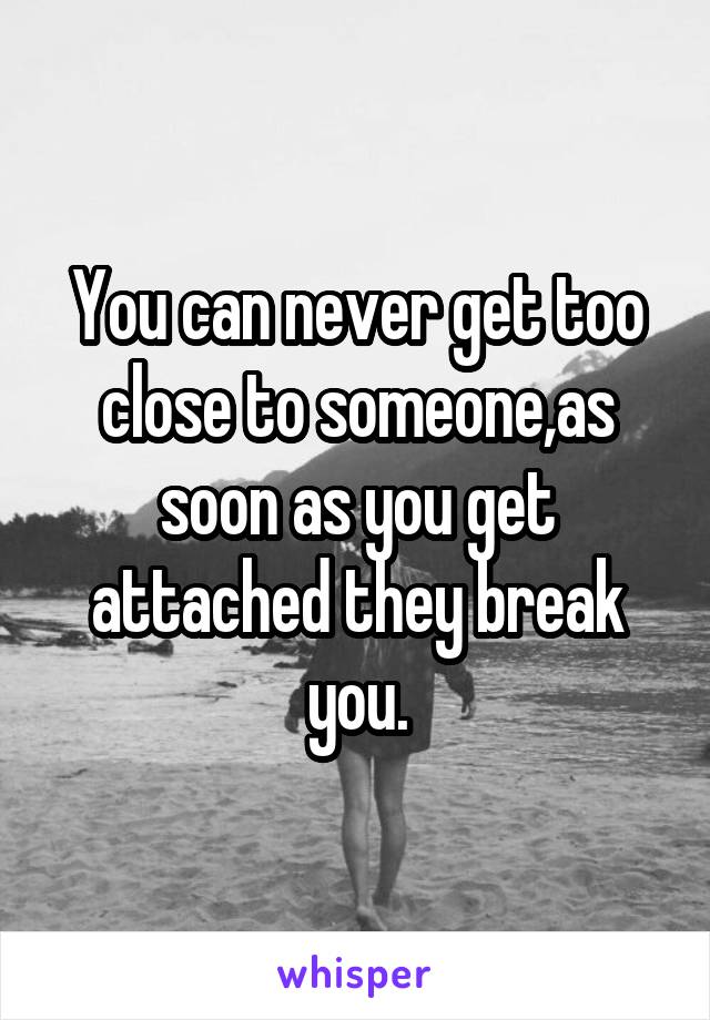 You can never get too close to someone,as soon as you get attached they break you.