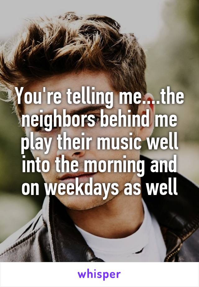 You're telling me....the neighbors behind me play their music well into the morning and on weekdays as well