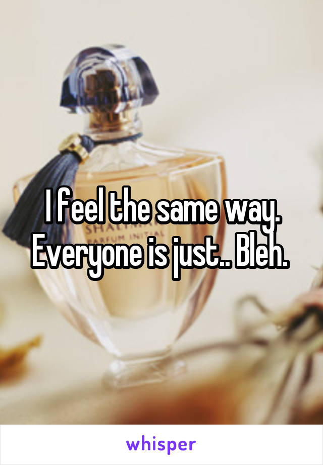 I feel the same way. Everyone is just.. Bleh. 