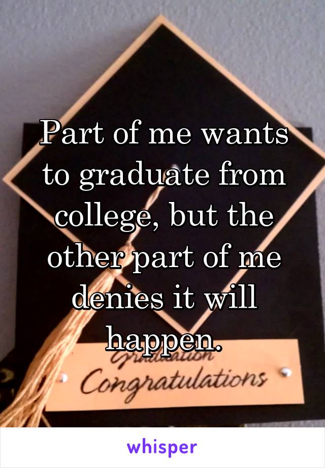 Part of me wants to graduate from college, but the other part of me denies it will happen.