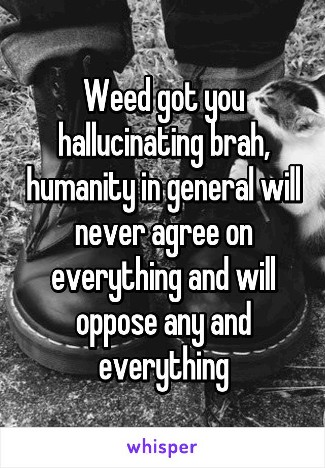Weed got you hallucinating brah, humanity in general will never agree on everything and will oppose any and everything
