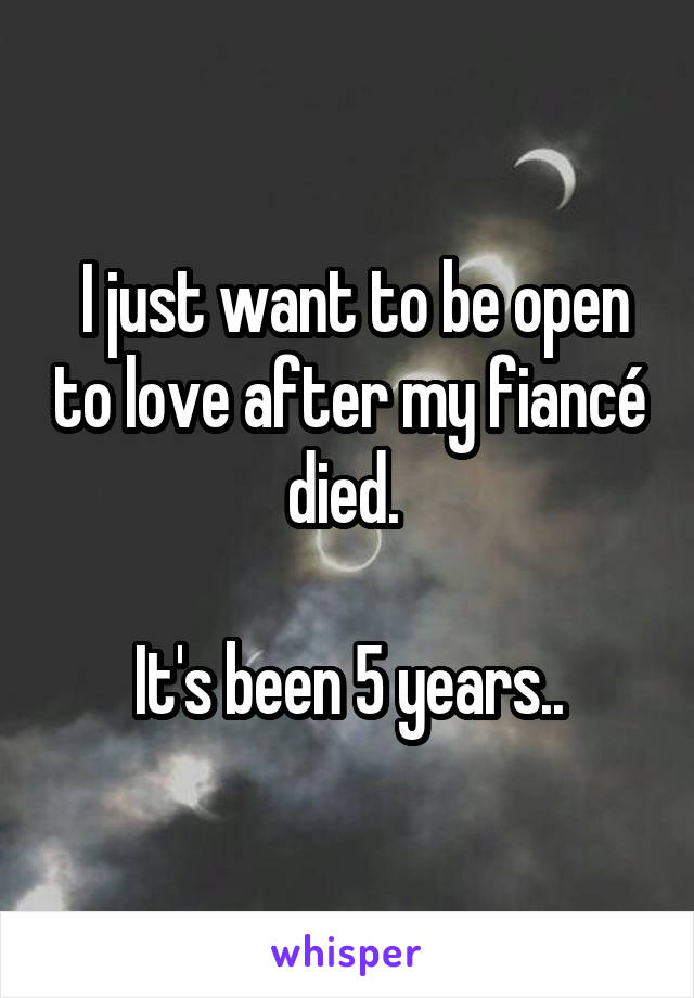  I just want to be open to love after my fiancé died. 

It's been 5 years..