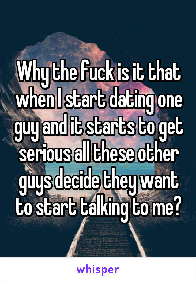 Why the fuck is it that when I start dating one guy and it starts to get serious all these other guys decide they want to start talking to me?