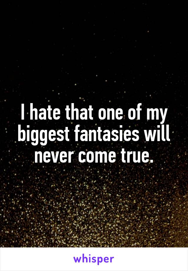 I hate that one of my biggest fantasies will never come true.