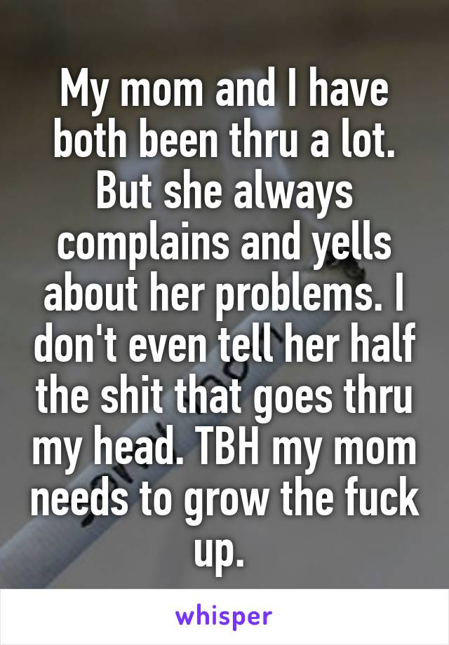 My mom and I have both been thru a lot. But she always complains and yells about her problems. I don't even tell her half the shit that goes thru my head. TBH my mom needs to grow the fuck up. 