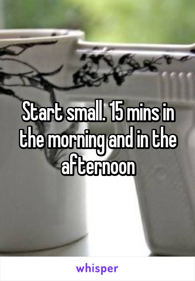 Start small. 15 mins in the morning and in the afternoon