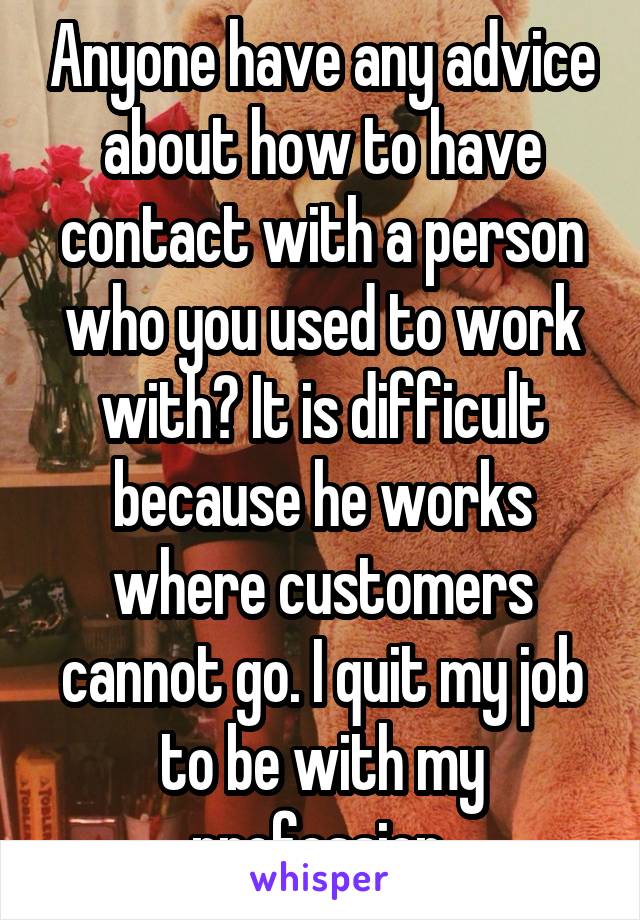 Anyone have any advice about how to have contact with a person who you used to work with? It is difficult because he works where customers cannot go. I quit my job to be with my profession.