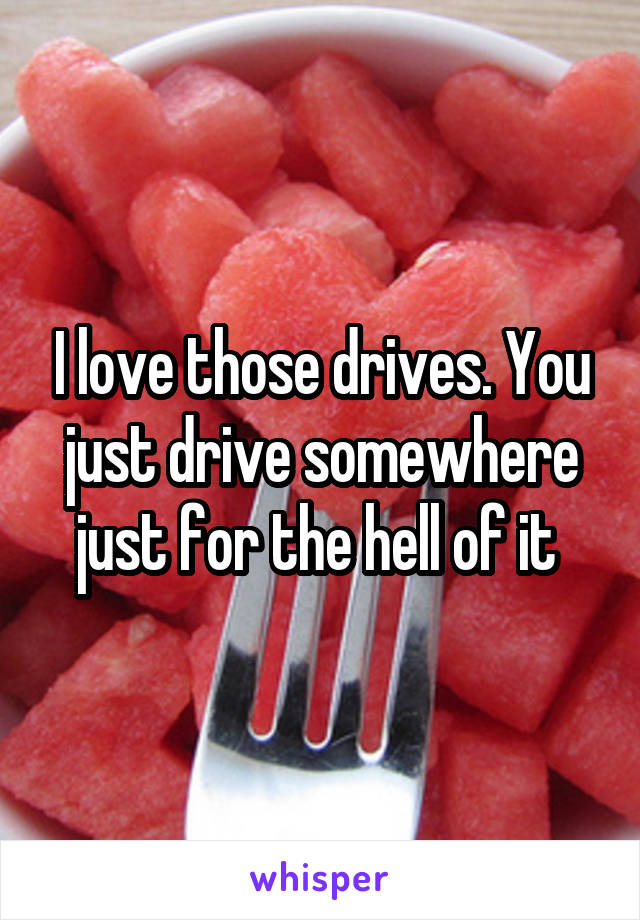 I love those drives. You just drive somewhere just for the hell of it 
