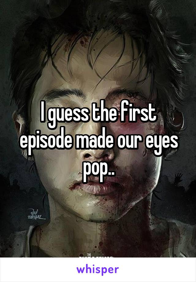 I guess the first episode made our eyes pop..