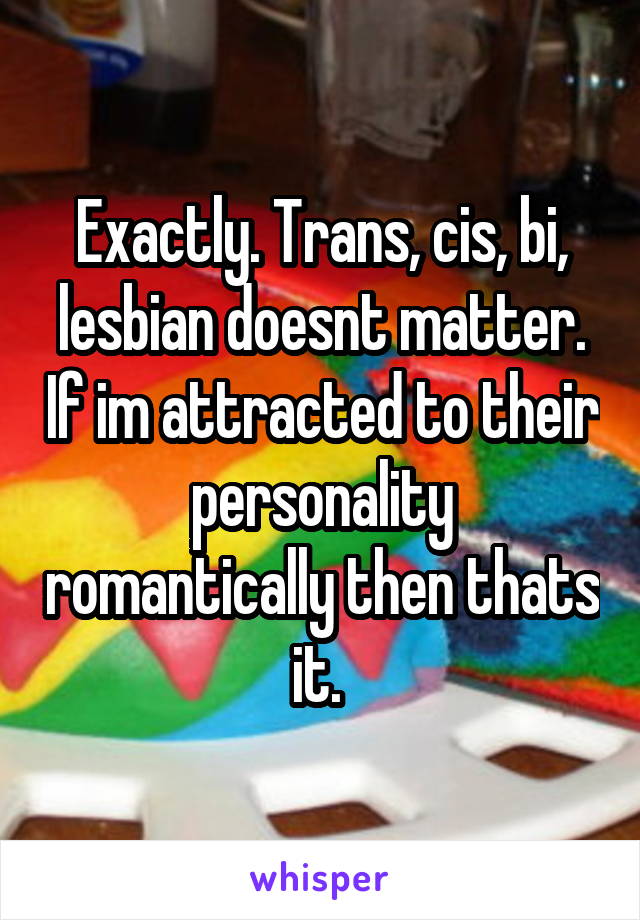 Exactly. Trans, cis, bi, lesbian doesnt matter. If im attracted to their personality romantically then thats it. 