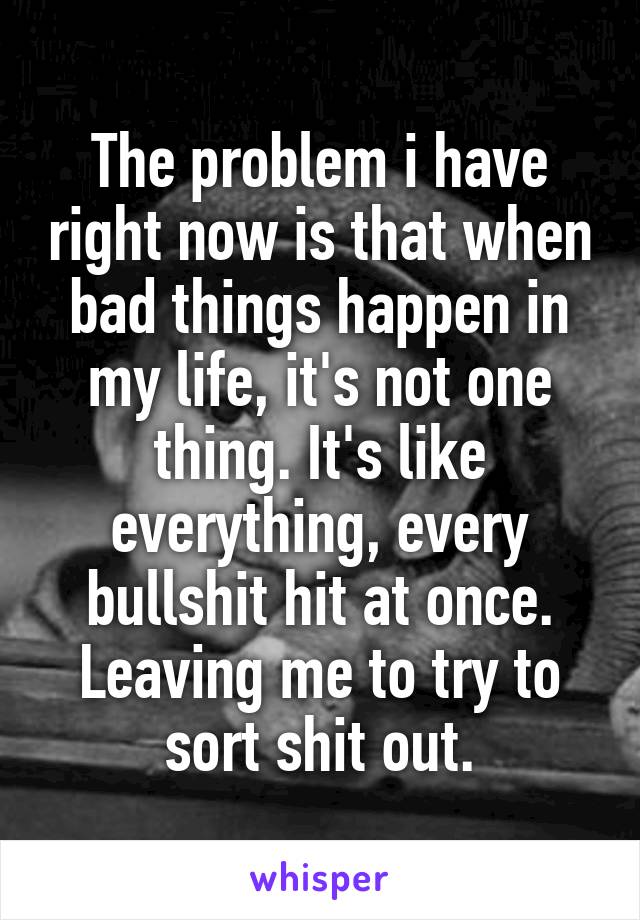 The problem i have right now is that when bad things happen in my life, it's not one thing. It's like everything, every bullshit hit at once. Leaving me to try to sort shit out.