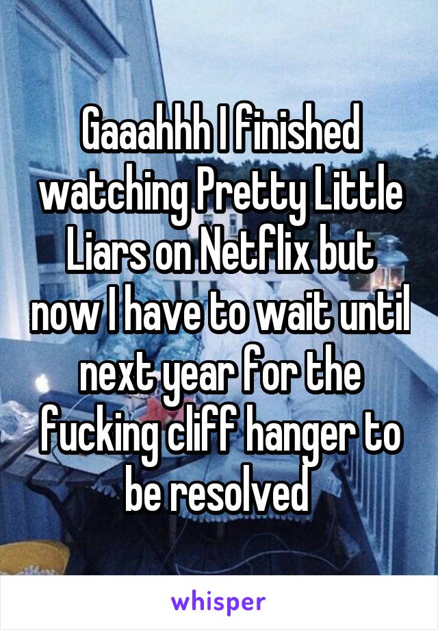 Gaaahhh I finished watching Pretty Little Liars on Netflix but now I have to wait until next year for the fucking cliff hanger to be resolved 
