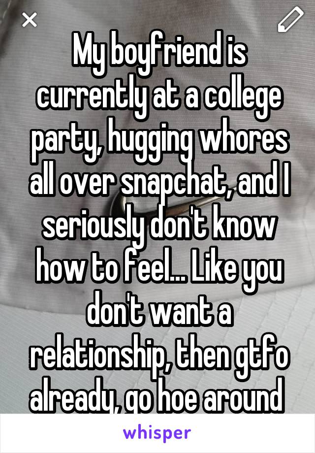 My boyfriend is currently at a college party, hugging whores all over snapchat, and I seriously don't know how to feel... Like you don't want a relationship, then gtfo already, go hoe around 