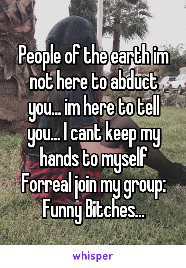 People of the earth im not here to abduct you... im here to tell you... I cant keep my hands to myself
Forreal join my group: Funny Bitches...