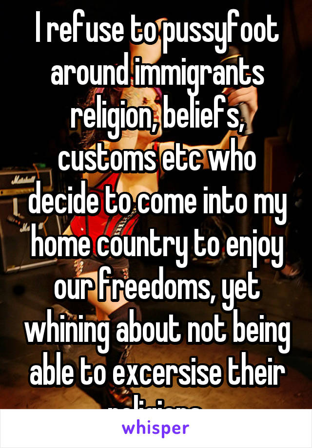 I refuse to pussyfoot around immigrants religion, beliefs, customs etc who decide to come into my home country to enjoy our freedoms, yet whining about not being able to excersise their religions 