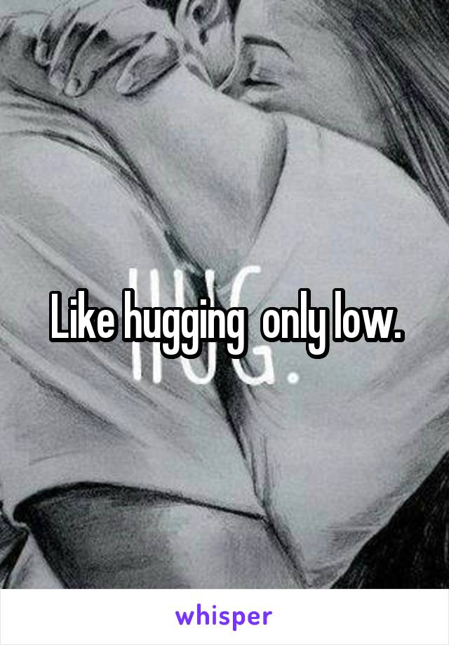 Like hugging  only low.