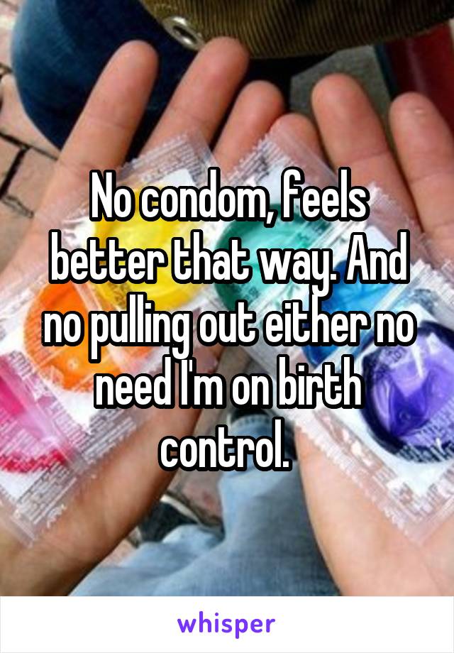 No condom, feels better that way. And no pulling out either no need I'm on birth control. 