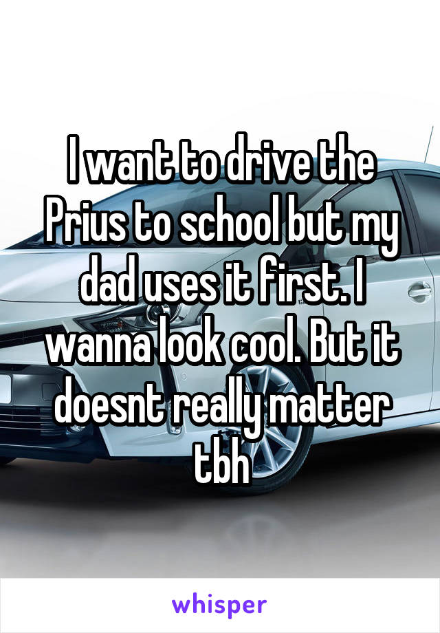 I want to drive the Prius to school but my dad uses it first. I wanna look cool. But it doesnt really matter tbh