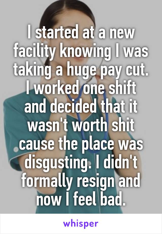I started at a new facility knowing I was taking a huge pay cut.
I worked one shift and decided that it wasn't worth shit cause the place was disgusting. I didn't formally resign and now I feel bad.