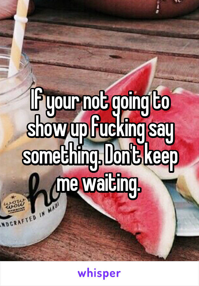 If your not going to show up fucking say something. Don't keep me waiting. 