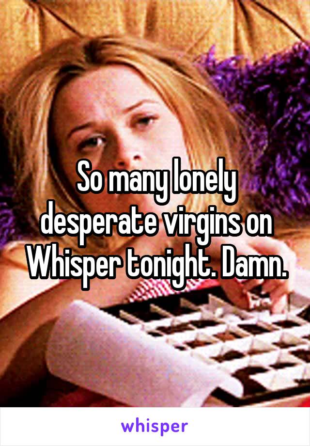 So many lonely desperate virgins on Whisper tonight. Damn.