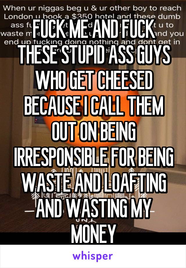 FUCK ME AND FUCK THESE STUPID ASS GUYS WHO GET CHEESED BECAUSE I CALL THEM OUT ON BEING IRRESPONSIBLE FOR BEING WASTE AND LOAFTING AND WASTING MY MONEY