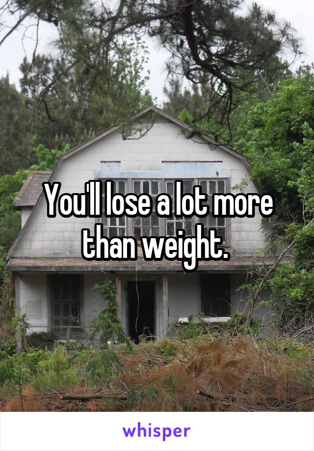 You'll lose a lot more than weight. 