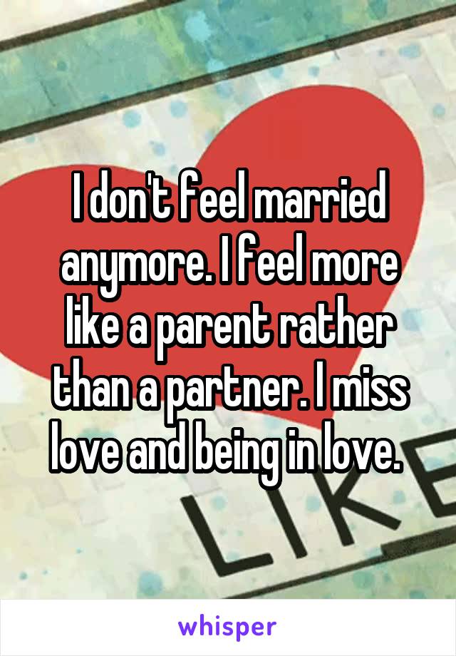 I don't feel married anymore. I feel more like a parent rather than a partner. I miss love and being in love. 