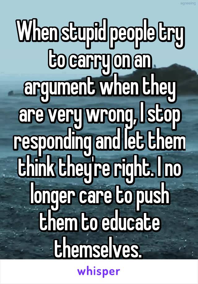 When stupid people try to carry on an argument when they are very wrong, I stop responding and let them think they're right. I no longer care to push them to educate themselves. 