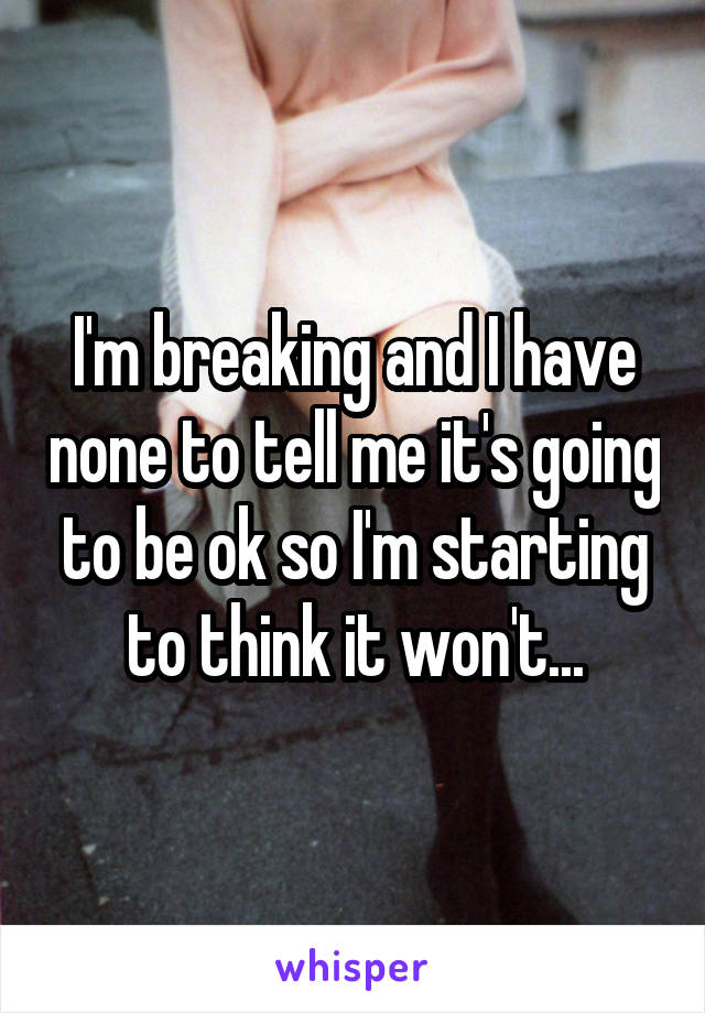 I'm breaking and I have none to tell me it's going to be ok so I'm starting to think it won't...