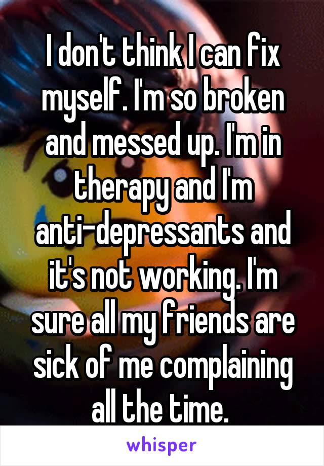 I don't think I can fix myself. I'm so broken and messed up. I'm in therapy and I'm anti-depressants and it's not working. I'm sure all my friends are sick of me complaining all the time. 