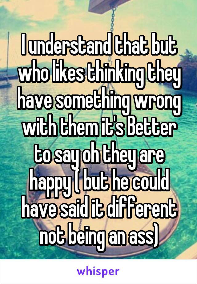 I understand that but who likes thinking they have something wrong with them it's Better to say oh they are happy ( but he could have said it different not being an ass)