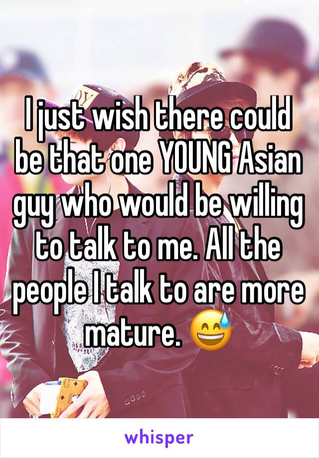 I just wish there could be that one YOUNG Asian guy who would be willing to talk to me. All the people I talk to are more mature. 😅