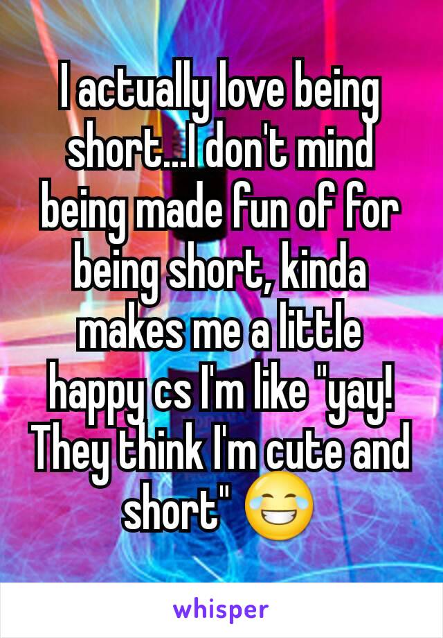 I actually love being short...I don't mind being made fun of for being short, kinda makes me a little happy cs I'm like "yay! They think I'm cute and short" 😂
