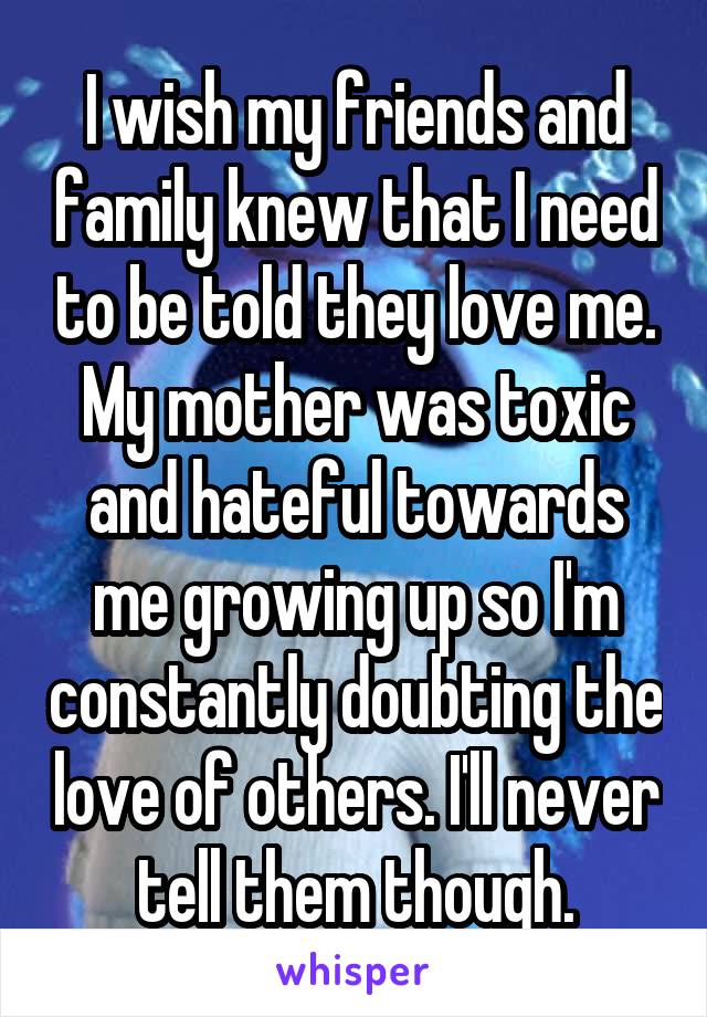 I wish my friends and family knew that I need to be told they love me. My mother was toxic and hateful towards me growing up so I'm constantly doubting the love of others. I'll never tell them though.