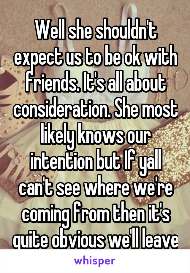 Well she shouldn't expect us to be ok with friends. It's all about consideration. She most likely knows our intention but If yall can't see where we're coming from then it's quite obvious we'll leave