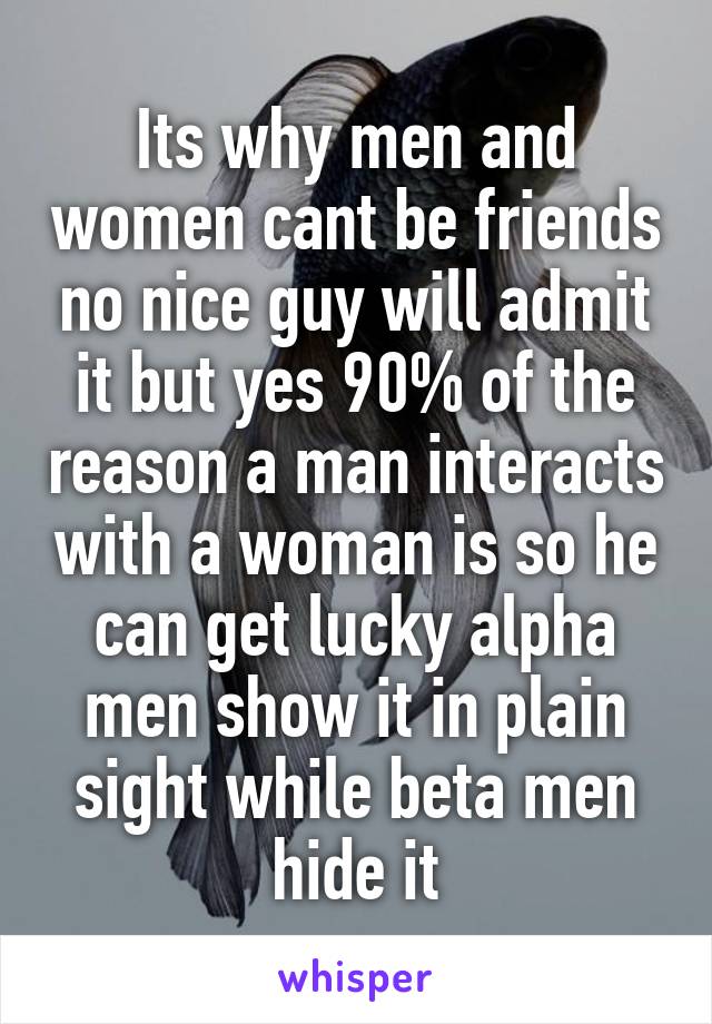 Its why men and women cant be friends no nice guy will admit it but yes 90% of the reason a man interacts with a woman is so he can get lucky alpha men show it in plain sight while beta men hide it