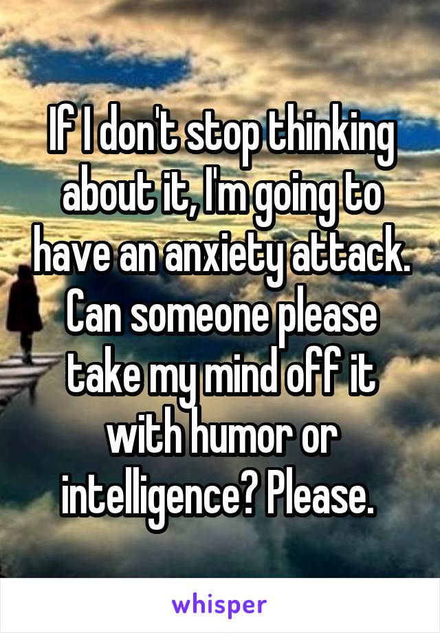If I don't stop thinking about it, I'm going to have an anxiety attack. Can someone please take my mind off it with humor or intelligence? Please. 