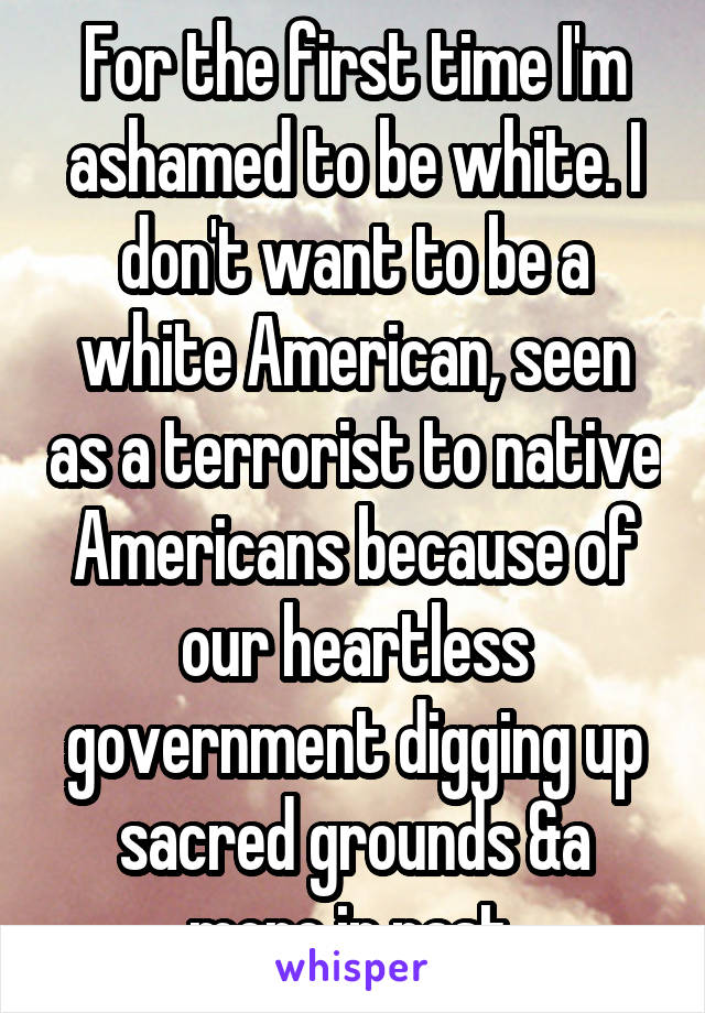 For the first time I'm ashamed to be white. I don't want to be a white American, seen as a terrorist to native Americans because of our heartless government digging up sacred grounds &a more in past.
